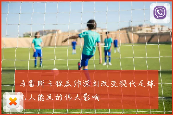 马雷斯卡称瓜帅深刻改变现代足球无人能及的伟大影响