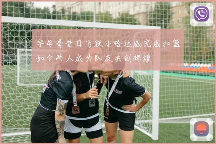 字母哥昔日飞跃小哈达威完成扣篮如今两人成为队友共创辉煌