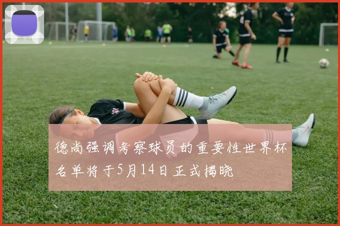 德尚强调考察球员的重要性世界杯名单将于5月14日正式揭晓