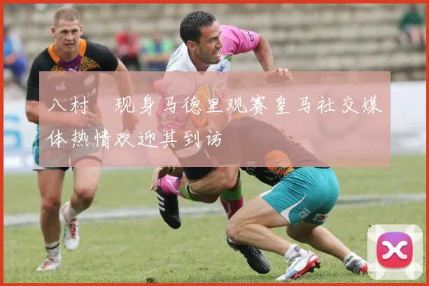八村塁现身马德里观赛皇马社交媒体热情欢迎其到访
