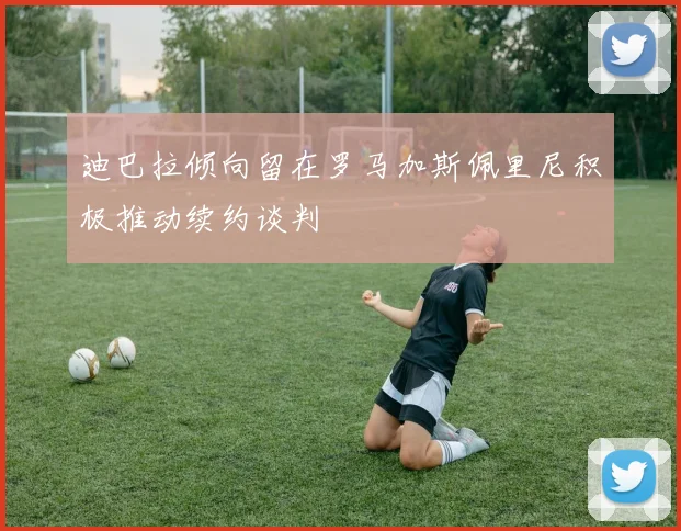 迪巴拉倾向留在罗马加斯佩里尼积极推动续约谈判