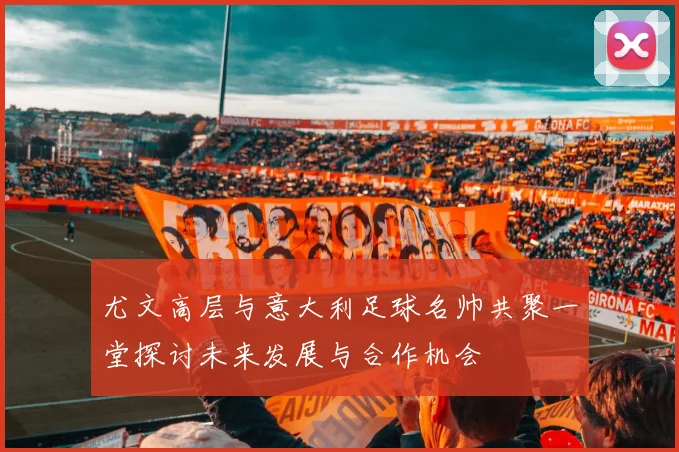 尤文高层与意大利足球名帅共聚一堂探讨未来发展与合作机会