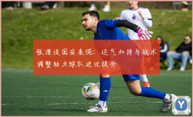 张源谈国安表现：运气加持与战术调整助力球队进攻提升