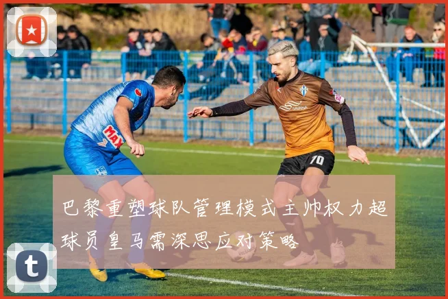 巴黎重塑球队管理模式主帅权力超球员皇马需深思应对策略