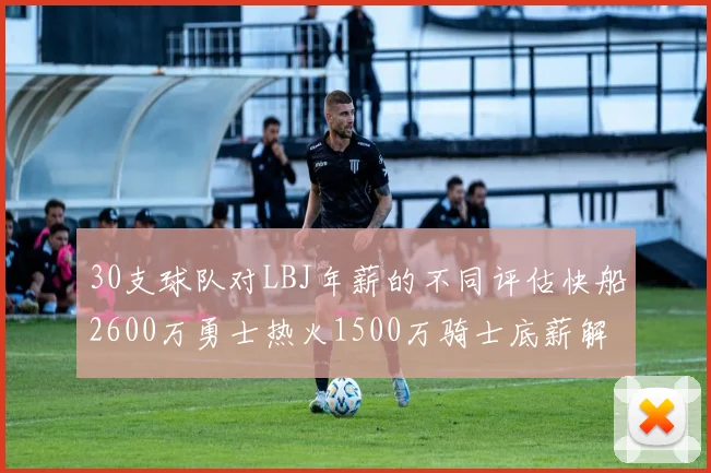 30支球队对LBJ年薪的不同评估快船2600万勇士热火1500万骑士底薪解析