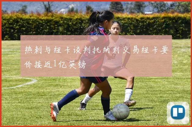 热刺与纽卡谈判托纳利交易纽卡要价接近1亿英镑