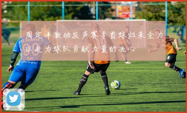周定洋激动发声赛季首球归来全力以赴为球队贡献力量的决心