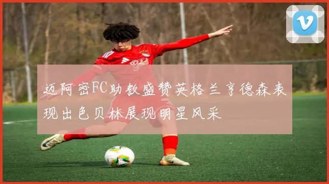 迈阿密FC助教盛赞英格兰亨德森表现出色贝林展现明星风采