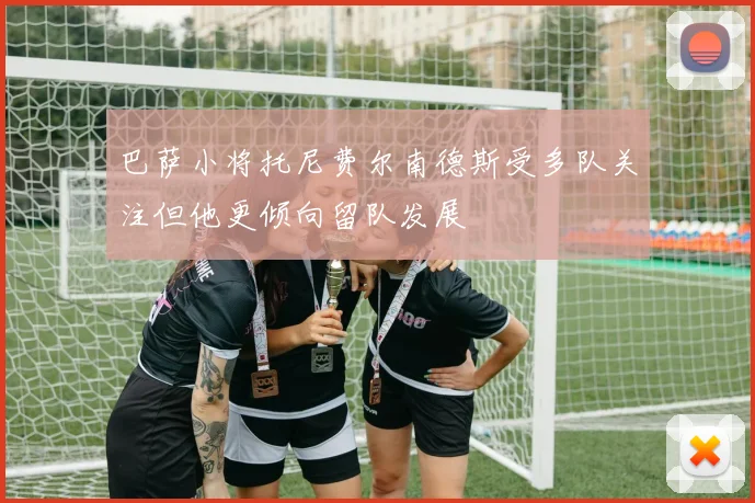 巴萨小将托尼费尔南德斯受多队关注但他更倾向留队发展
