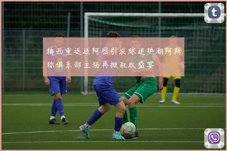 梅西重返迈阿密引发球迷热潮阿斯称俱乐部主场再掀狂欢盛宴