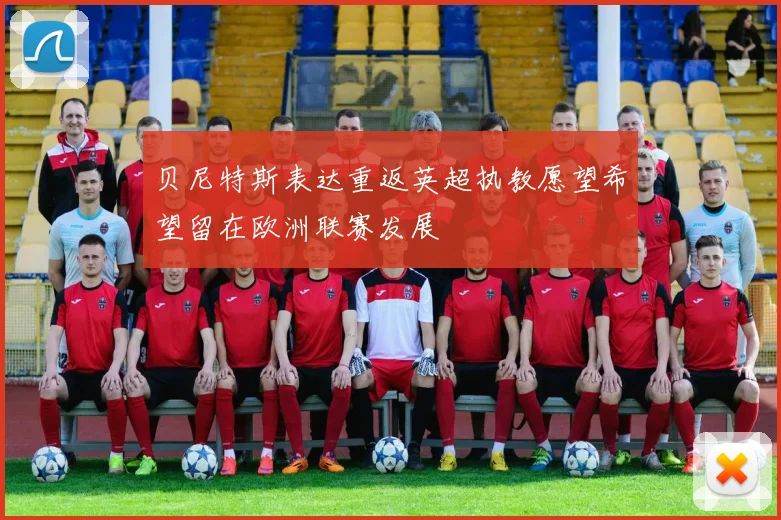 贝尼特斯表达重返英超执教愿望希望留在欧洲联赛发展