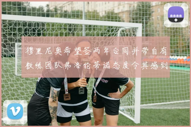 穆里尼奥希望签两年合同并带自有教练团队弗洛伦蒂诺态度令其感到失望