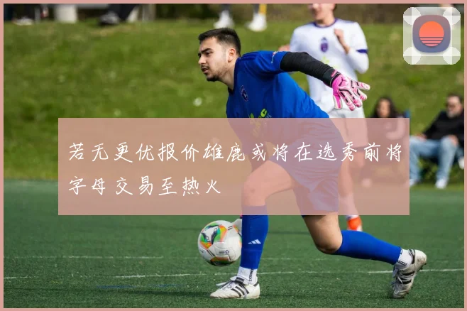 若无更优报价雄鹿或将在选秀前将字母交易至热火
