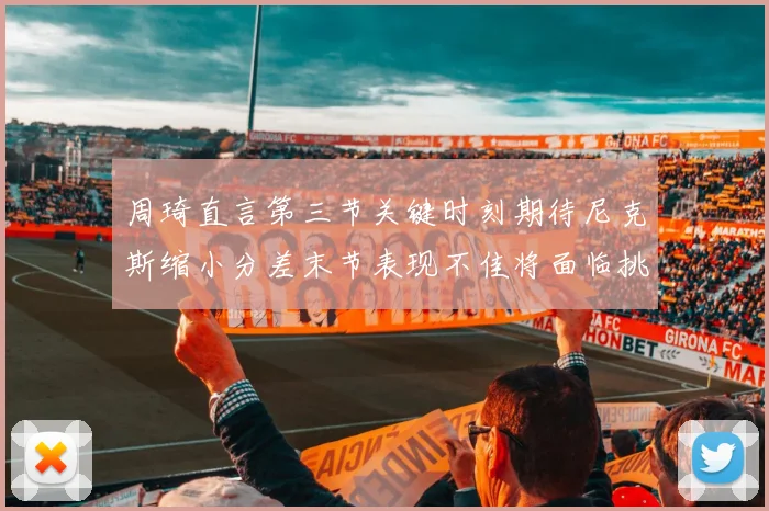 周琦直言第三节关键时刻期待尼克斯缩小分差末节表现不佳将面临挑战