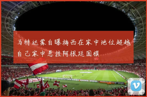 马特达蒙自曝梅西在家中地位超越自己家中悬挂阿根廷国旗