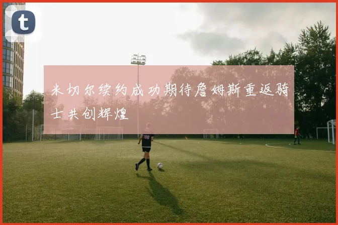 米切尔续约成功期待詹姆斯重返骑士共创辉煌