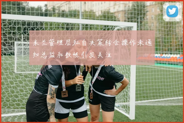 米兰管理层私自决策转会操作未通知总监和教练引发关注