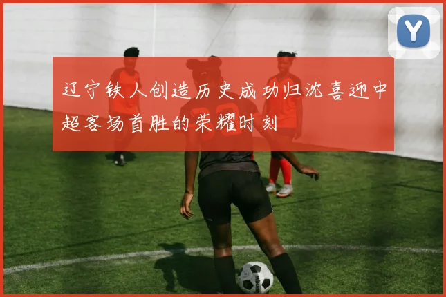 辽宁铁人创造历史成功归沈喜迎中超客场首胜的荣耀时刻