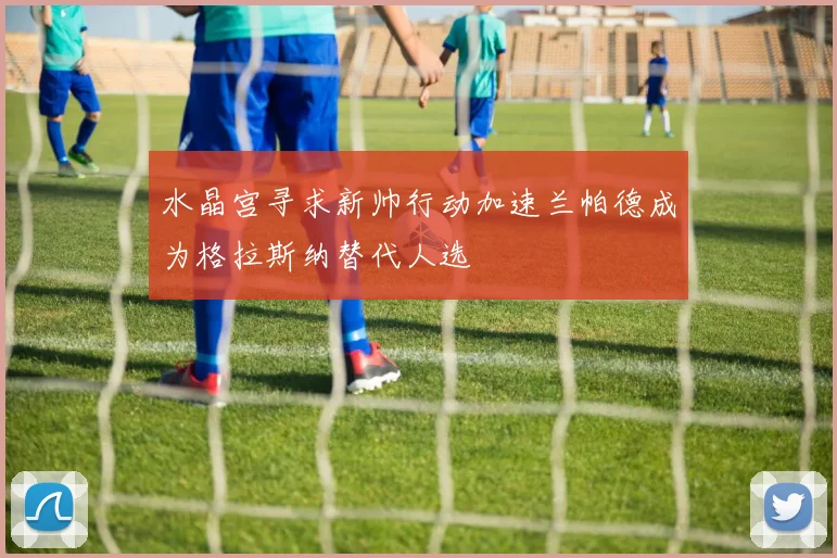 水晶宫寻求新帅行动加速兰帕德成为格拉斯纳替代人选
