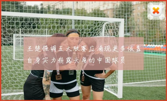王楚强调五大联赛应涌现更多依靠自身实力崭露头角的中国球员