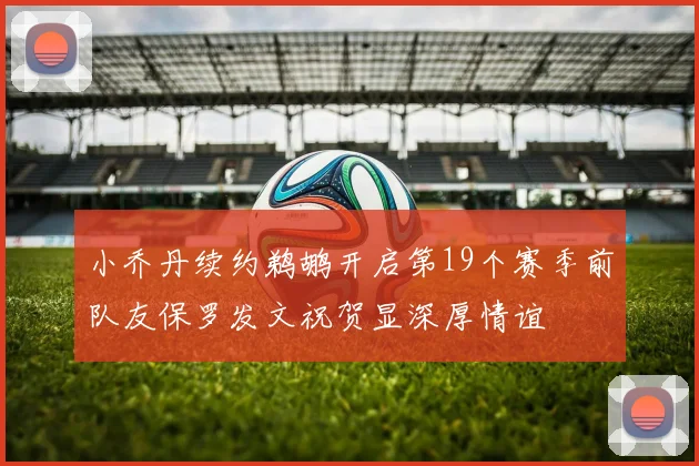 小乔丹续约鹈鹕开启第19个赛季前队友保罗发文祝贺显深厚情谊
