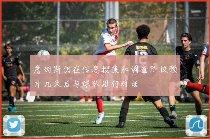 詹姆斯仍在信息搜集和调查阶段预计几天后与球队进行对话