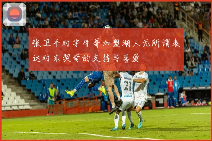 张卫平对字母哥加盟湖人无所谓表达对东契奇的支持与喜爱